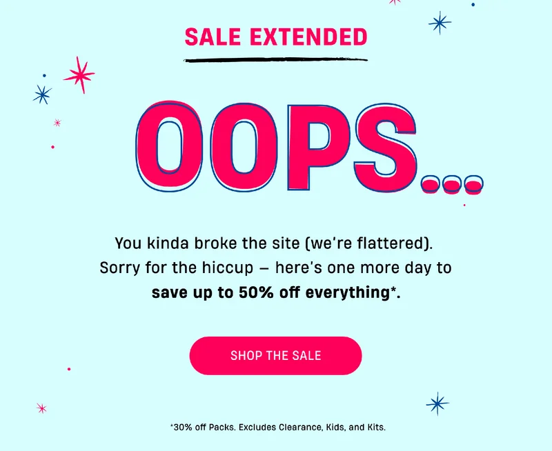 Sale Extended | OOPS.. | You kinda broke the site (we're flattered). | Sorry for the hiccup - here's one more day to save up to 50% off everything.* | Shop The Sale | *30% off Packs. Excludes Clearance, kids, and kits.