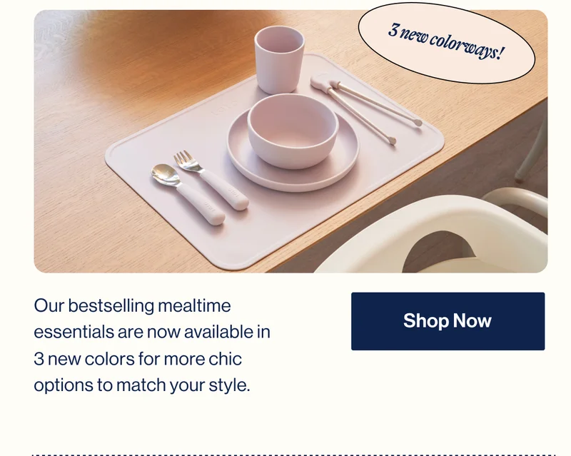3 new colorways! Our bestselling mealtime essentials are now available in  3 new colors for more chic options to match your style. Shop Now