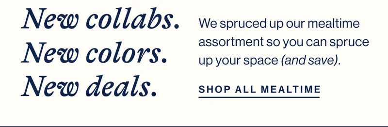 New collabs. New colors. New deals. We spruced up our mealtime assortment so you can spruce up your space (and save).  Shop All Mealtime