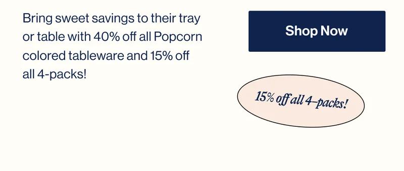 Bring sweet savings to their tray or table with 40% off all Popcorn colored tableware and 15% off  all 4-packs! Shop Now. 15% off all 4–packs!