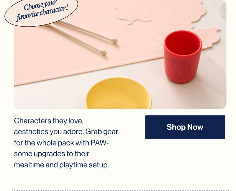 Choose your  favorite character! Characters they love, aesthetics you adore. Grab gear for the whole pack with PAW-some upgrades to their mealtime and playtime setup. Shop Now