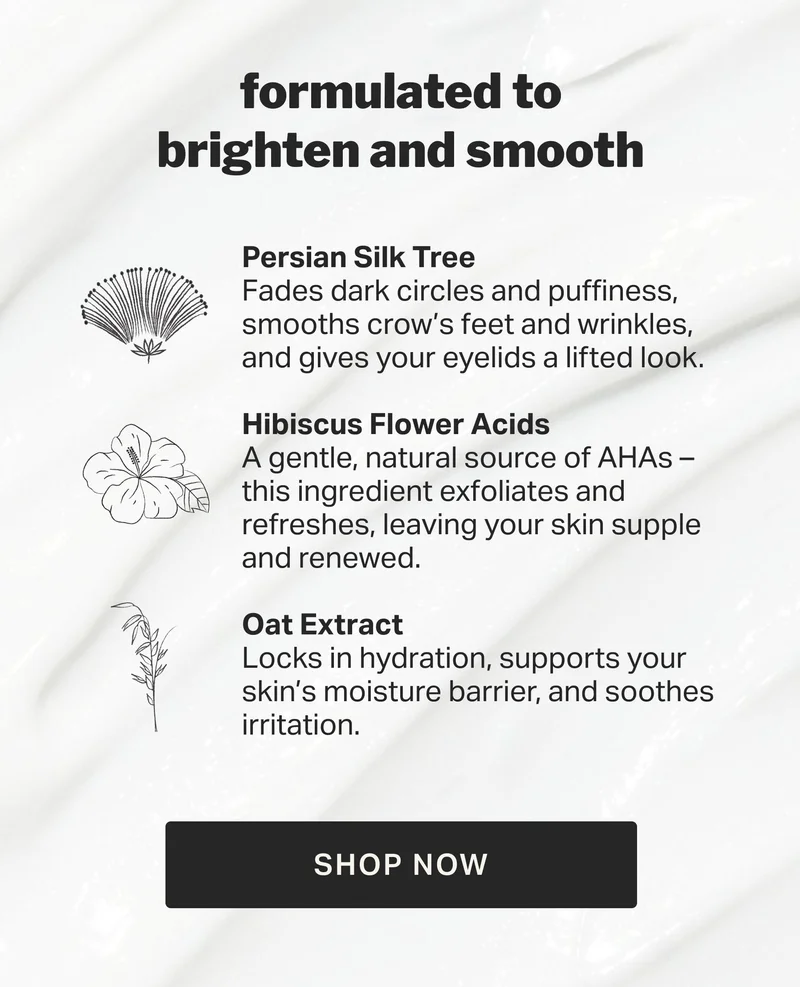 formulated to brighten and smooth Persian Silk Tree Fades dark circles and puffiness, smooths crow’s feet and wrinkles, and gives your eyelids a lifted look.  Hibiscus Flower Acids A gentle, natural source of AHAs – this ingredient exfoliates and refreshes, leaving your skin supple and renewed.  Oat Extract&nbsp; Locks in hydration, supports your skin’s moisture barrier, and soothes irritation. SHOP NOW