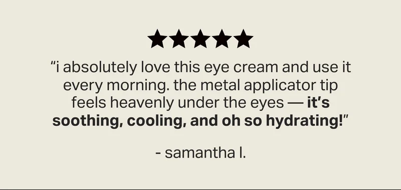 “i absolutely love this eye cream and use it every morning. The metal applicator tip feels heavenly under the eyes — It’s soothing, cooling, and oh so hydrating!” - samantha l.