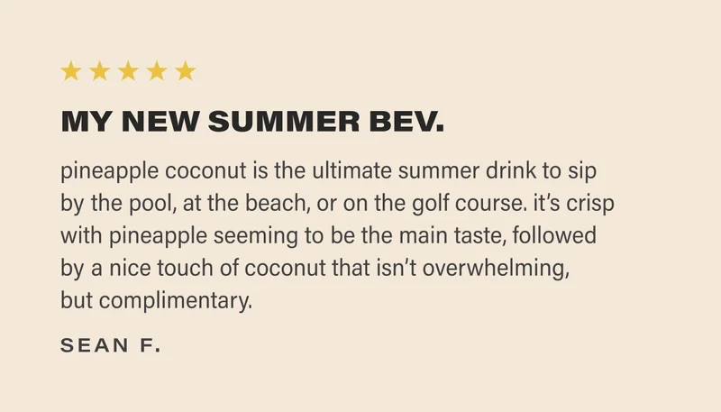 ⭐️⭐️⭐️⭐️⭐️ MY NEW SUMMER BEV.  pineapple coconut is the ultimate summer drink to sip  by the pool, at the beach, or on the golf course. it’s crisp with pineapple seeming to be the main taste, followed  by a nice touch of coconut that isn’t overwhelming,  but complimentary. sean f.