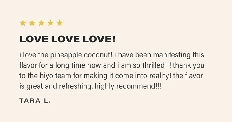 ⭐️⭐️⭐️⭐️⭐️ LOVE LOVE LOVE! i love the pineapple coconut! i have been manifesting this flavor for a long time now and i am so thrilled!!! thank you to the hiyo team for making it come into reality! the flavor  is great and refreshing. highly recommend!!!  tara l.
