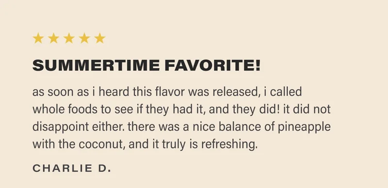 ⭐️⭐️⭐️⭐️⭐️ SUMMERTIME FAVORITE! as soon as i heard this flavor was released, i called  whole foods to see if they had it, and they did! it did not disappoint either. there was a nice balance of pineapple with the coconut, and it truly is refreshing. charlie d.