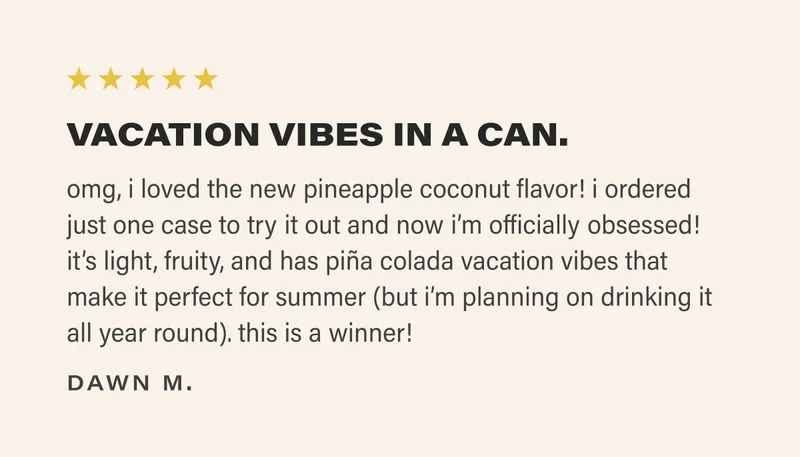 ⭐️⭐️⭐️⭐️⭐️ VACATION VIBES IN A CAN.  omg, i loved the new pineapple coconut flavor! i ordered just one case to try it out and now i’m officially obsessed! it’s light, fruity, and has piña colada vacation vibes that make it perfect for summer (but i’m planning on drinking it all year round). this is a winner! dawn m.