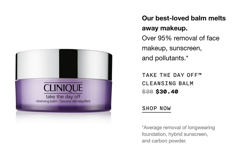 Our best-loved balm melts away makeup. Over 95% removal of face makeup, sunscreen, and pollutants.* Take The Day Off™ Cleansing Balm $38 $30.40 SHOP NOW *Average removal of longwearing foundation, hybrid sunscreen, and carbon powder.