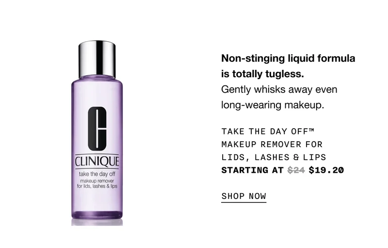 Non-stinging liquid formula is totally tugless. Gently whisks away even long-wearing makeup. Take The Day Off™ Makeup Remover For Lids, Lashes & Lips starting at $24 $19.20 SHOP NOW