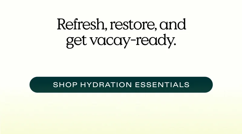 Refresh, restore, and get vacay-ready.  |  SHOP HYDRATION ESSENTIALS