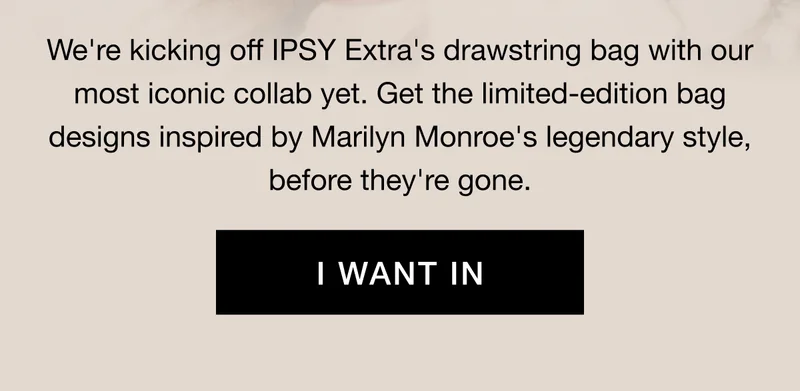 We're kicking off IPSY Extra's drawstring bag with our most iconic collab yet. Get the limited-edition bag designs inspired by Marilyn Monroe's legendary style, before they're gone. I WANT IN