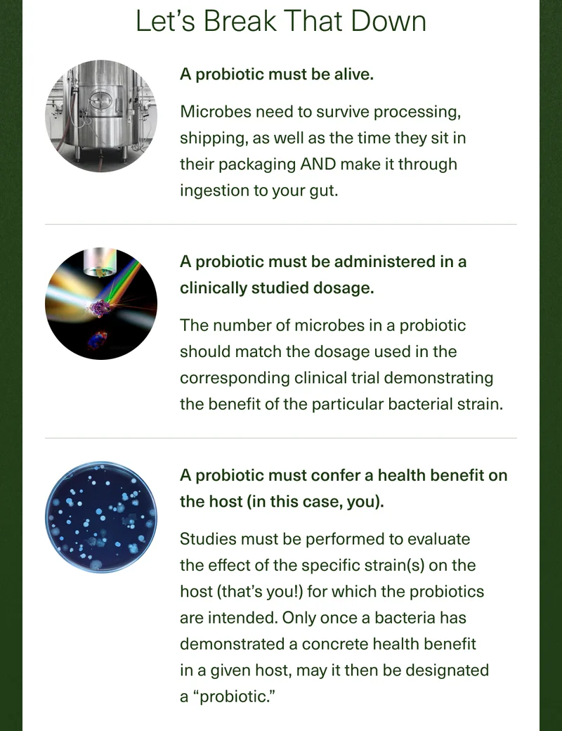 Let's Break That Down A probiotic must be alive. Microbes need to survive processing, shipping, as well as the time they sit in their packaging AND make it through ingestion to your gut. A probiotic must be administered in a clinically studied dosage. The number of microbes in a probiotic should match the dosage used in the corresponding clinical trial demonstrating the benefit of the particular bacterial strain. A probiotic must confer a health benefit on the host (in this case, you). Studies must be performed to evaluate the effect of the specific strain(s) on the host (that's you!) for which the probiotics are intended. Only once a bacteria has demonstrated a concrete health benefit in a given host, may it then be designated a ''probiotic''.