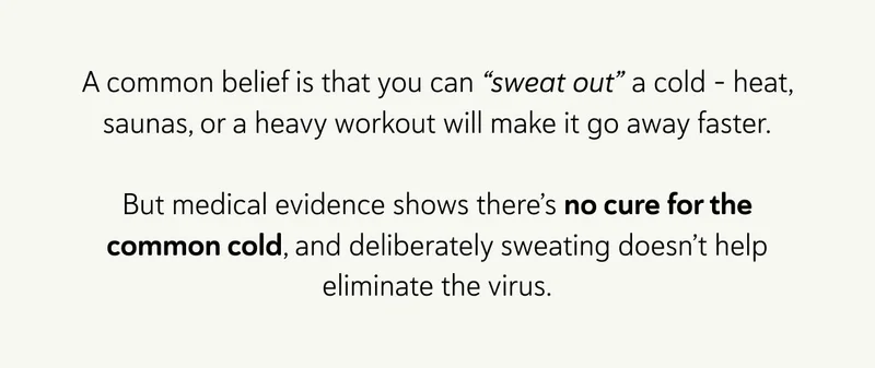 A common belief is that you can “sweat out” a cold - heat, saunas, or a heavy workout will make it go away faster.  But medical evidence shows there’s no cure for the common cold, and deliberately sweating doesn’t help eliminate the virus.