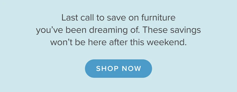 Last call to save on furniture you’ve been dreaming of. These savings won’t be here after this weekend. Shop now.