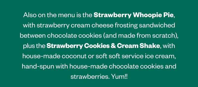 Also on the menu is the Strawberry Whoopie Pie, with strawberry cream cheese frosting sandwiched between chocolate cookies (and make from scratch), plus the Strawberry Cookies & Cream Shake, with house-made coconut or soft service ice cream, hand-spun with house-made chocolate cookies and strawberries. Yum!!