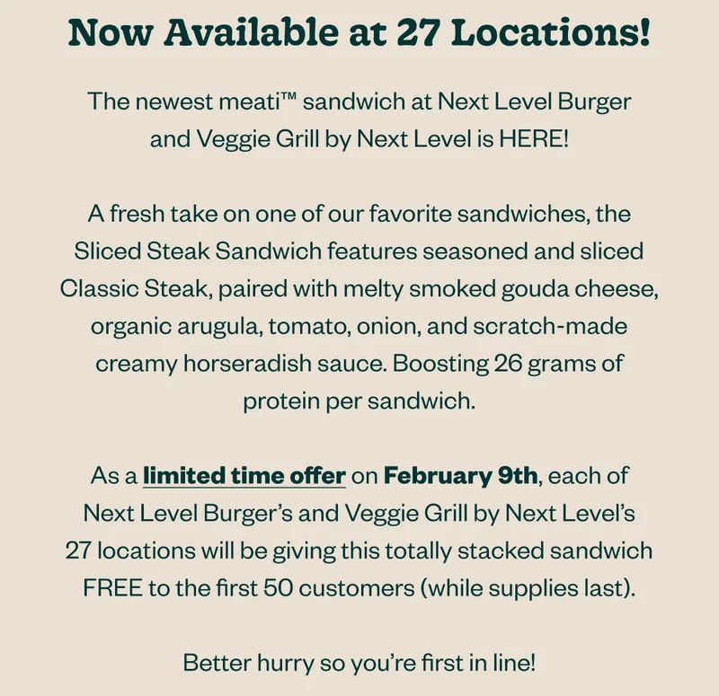 Now available at 27 locations! The newest meati sandwich at Next Level Burger and Veggie Grill by Next Level is HERE! A fresh take on one of our favorite sandwiches, the Sliced Steak Sandwich features seasoned and sliced Classic Steak, paired with melty smoked gouda cheese, organic arugula, tomato, onion, and scratch-made creamy horseradish sauce. Boosting 26 grams of protein per sandwich.