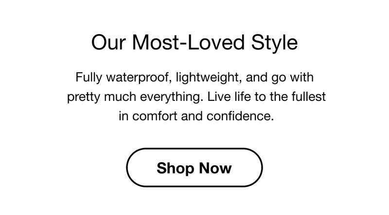 Our Most-Loved Style. Fully waterproof, lightweight, and go with pretty much everything. Live life to the fullest in comfort and confidence. Shop Now.
