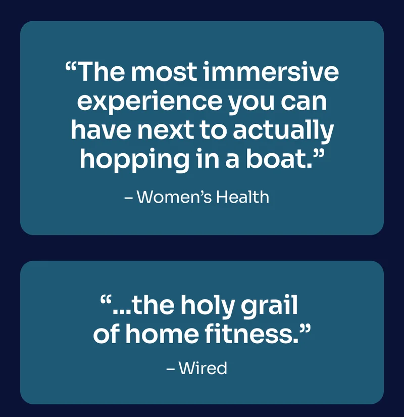''The most immersive experience you can have next to actually hopping in a boat.'' - Women's Health ''...the holy grail of home fitness.'' - Wired