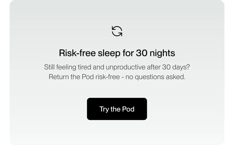 Risk-free sleep for 30 nights Still feeling tired and unproductive after 30 days? Return the Pod risk-free - no questions asked.