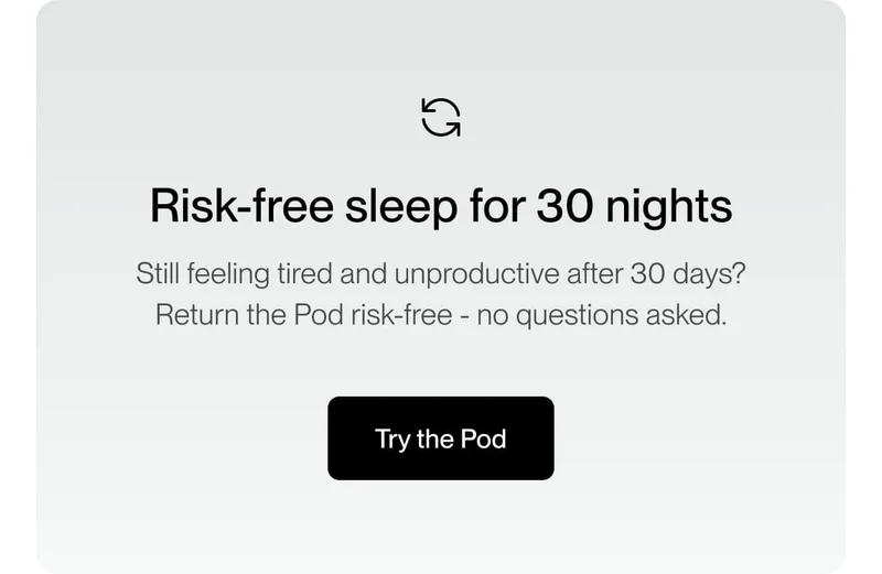 Risk-free sleep for 30 nights Still feeling tired and unproductive after 30 days? Return the Pod risk-free - no questions asked.