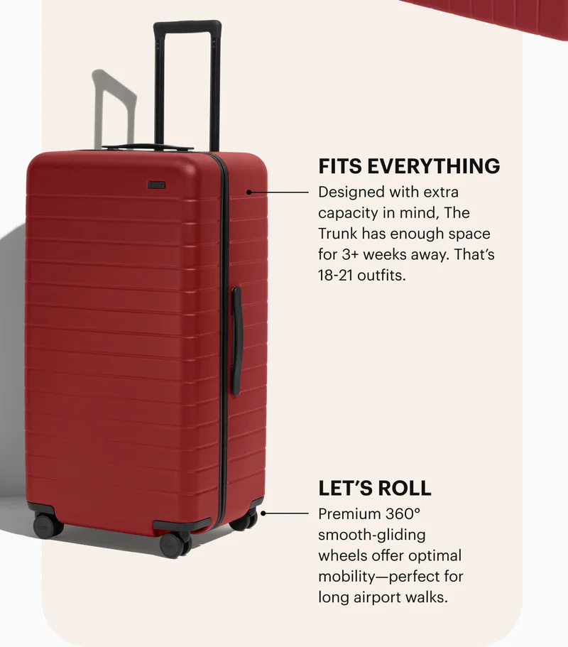 Fits everything. Designed with extra capacity in mind, The Trunk has enough space for 3+ weeks away. That’s 18-21 outfits. Let's roll. Premium 360° smooth-gliding wheels offer optimal mobility—perfect for long airport walks.