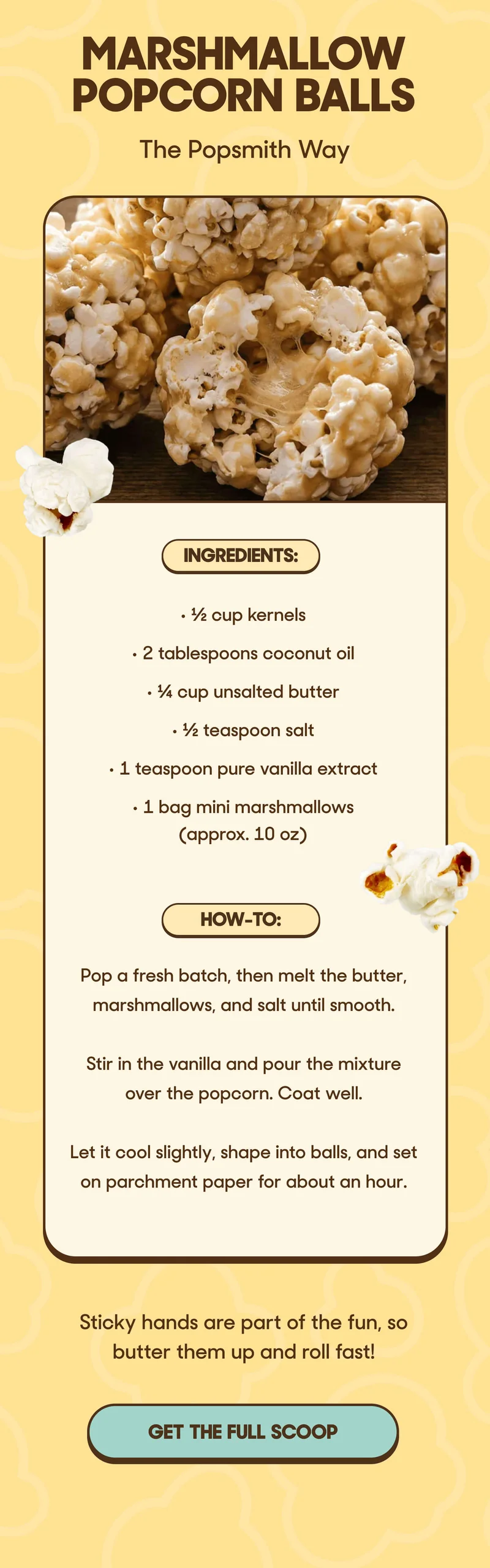 Marshmallow Popcorn Balls The Popsmith Way  Ingredients: • ½ cup kernels • 2 tablespoons coconut oil • ¼ cup unsalted butter • ½ teaspoon salt • 1 teaspoon pure vanilla extract • 1 bag mini marshmallows (approx. 10 oz)  How-To: • Pop a fresh batch, then melt the butter, marshmallows, and salt until smooth. • Stir in the vanilla and pour the mixture over the popcorn. Coat well. • Let it cool slightly, shape into balls, and set on parchment paper for about an hour.  Sticky hands are part of the fun, so butter them up and roll fast! GET THE FULL SCOOP