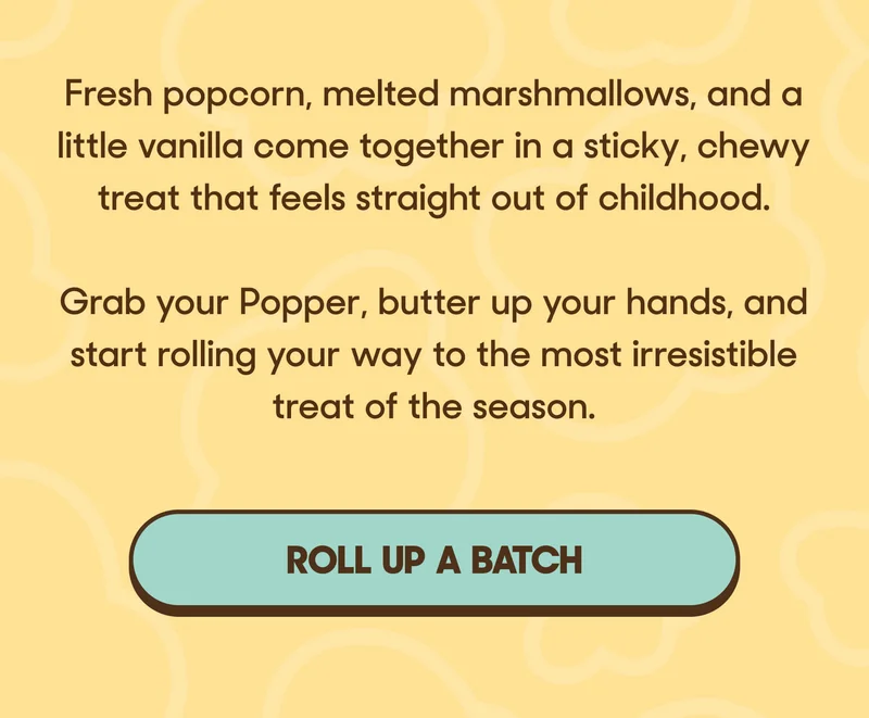 Fresh popcorn, melted marshmallows, and a little vanilla come together in a sticky, chewy treat that feels straight out of childhood.  Grab your Popper, butter up your hands, and start rolling your way to the most irresistible treat of the season. ROLL UP A BATCH