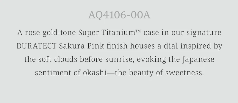 AQ4106-00A: A rose gold-tone Super Titanium™ case in our signature DURATECT Sakura Pink finish houses a dial inspired by the soft clouds before sunrise, evoking the Japanese sentiment of okashi—the beauty of sweetness.