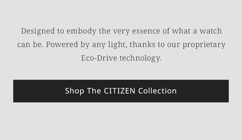 Designed to embody the very essence of what a watch can be. Powered by any light, thanks to our proprietary Eco-Drive technology. Shop The CITIZEN Collection