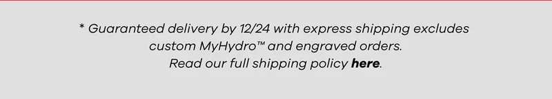 *Guaranteed delivery by 12/24 with express shipping excludes custom MyHydro and engraved orders. Read our full shipping policy here.