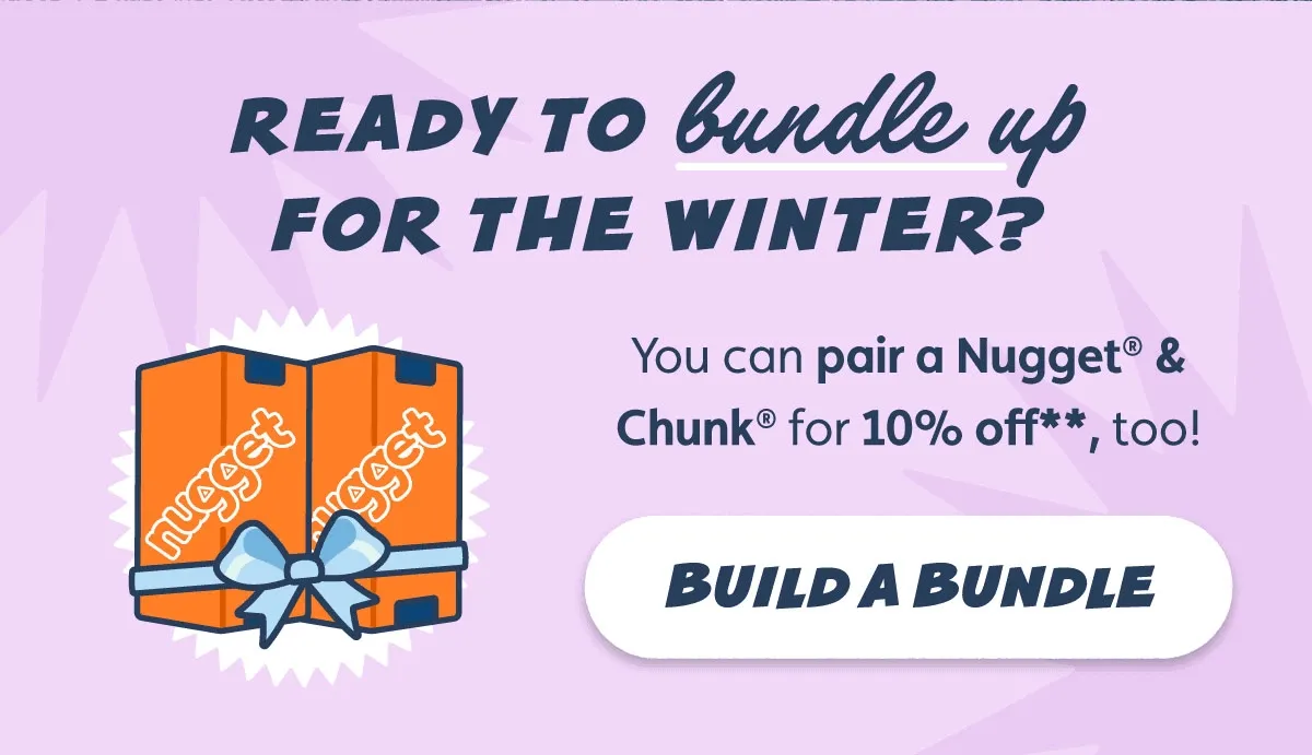 Ready to bundle up for the winter? You can pair a Nugget® & Chunk® for 10% off**, too! Build a Bundle
