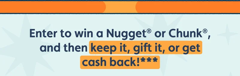 Enter to win a Nugget® or Chunk®, and then keep it, gift it, or get cash back!***