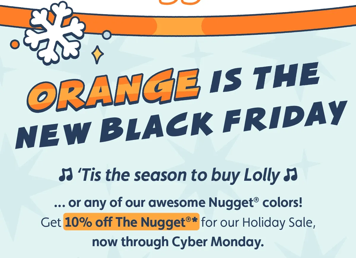 Orange is the New Black Friday. 🎵‘Tis the season to buy Lolly 🎵 … or any of our awesome Nugget® colors! Get 10% off The Nugget®* for our Holiday Sale, now through Cyber Monday.