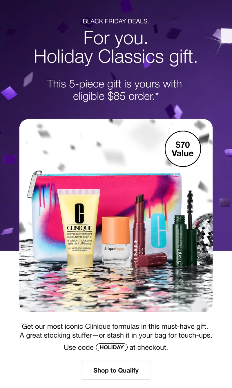 BLACK FRIDAY DEALS. For you. Holiday Classics gift. This 5-piece gift is yours with eligible $85 order.* $70 value | Get our most iconic Clinique formulas in this must-have gift. A great stocking stuffer—or stash it in your bag for touch-ups. Use code discount code at checkout. Shop to Qualify