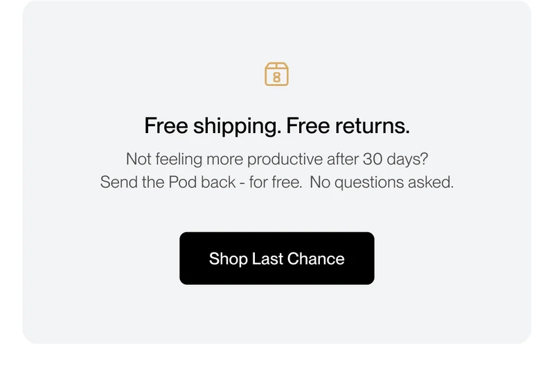 Free shipping. Free returns. Not feeling more productive after 30 days?  Send the Pod back - for free. No questions asked.
