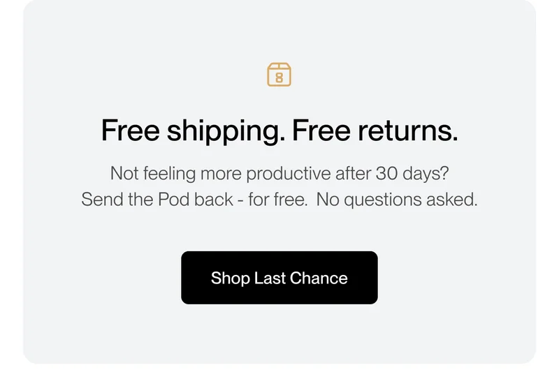 Free shipping. Free returns. Not feeling more productive after 30 days? Send the Pod back - for free. No questions asked.