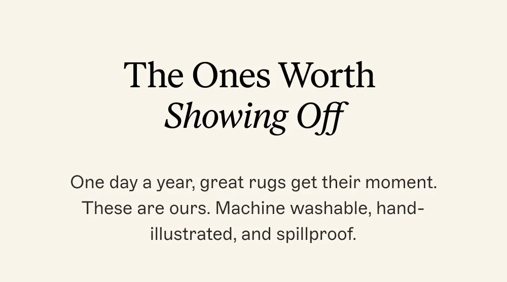 The Ones Worth Showing Off One day a year, great rugs get their moment. These are ours. Machine washable, hand-illustrated, and spillproof.