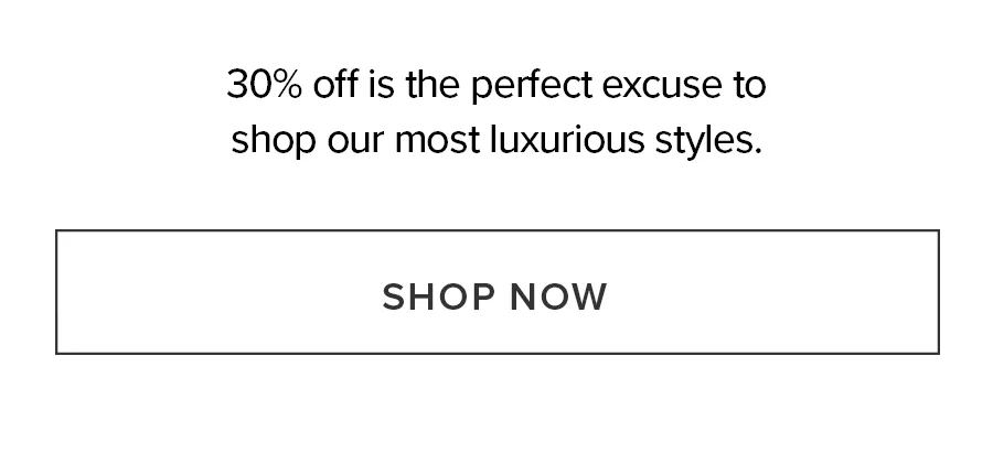 30% off is the perfect excuse to shop our most luxurious styles. shop now