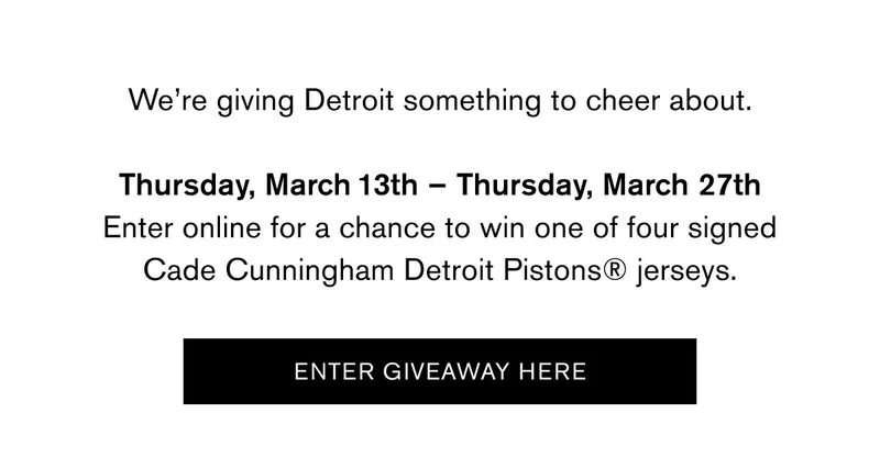 We’re giving Detroit something to cheer about.  Thursday, March 13th – Thursday, March 27th Visit the Canfield, Woodward, or Somerset Collection stores or enter online for a chance to win one of four signed Cade Cunningham Detroit Pistons® jerseys.