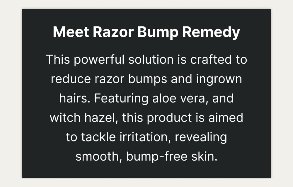 Meet Razor Bump Remedy This powerful solution is crafted to reduce razor bumps and ingrown hairs. Featuring aloe vera, and witch hazel, this product is aimed to tackle irritation, revealing smooth, bump-free skin.