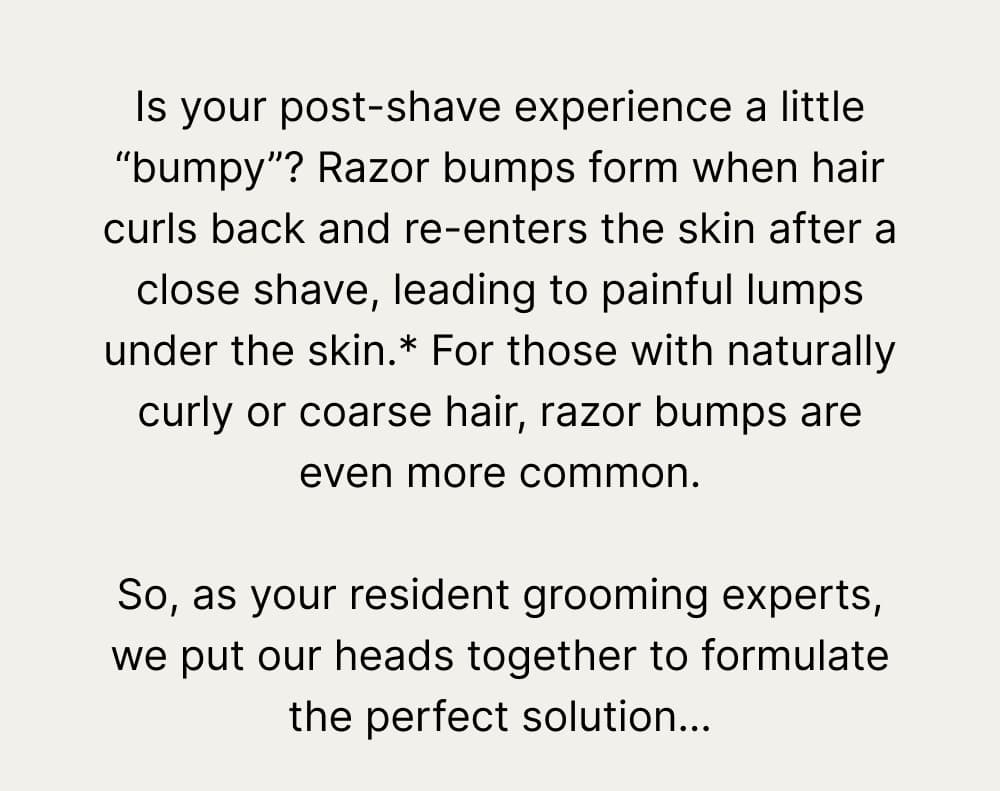 Is your post-shave experience a little “bumpy”? Razor bumps form when hair curls back and reenters the skin after a close shave, leading to painful lumps under the skin.* For those with naturally curly or coarse hair, razor bumps are even more common.   So, as your resident grooming experts, we put our heads together to formulate the perfect solution…