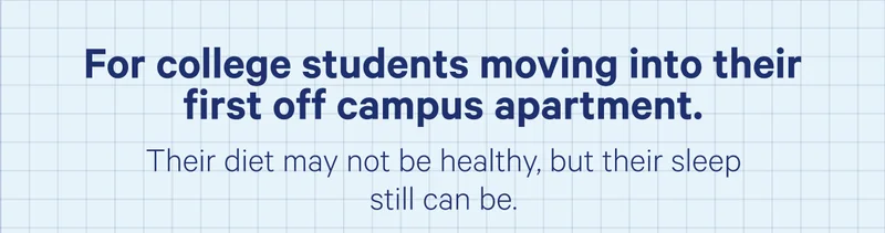 For college students moving into their first off campus apartment. Their diet may not be healthy, but their sleep still can be.