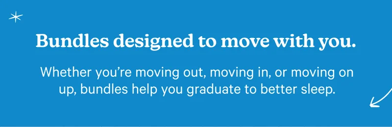 Bundles designed to move with you. Whether you're moving out, moving in, or moving on up, bundles help you graduate to better sleep.