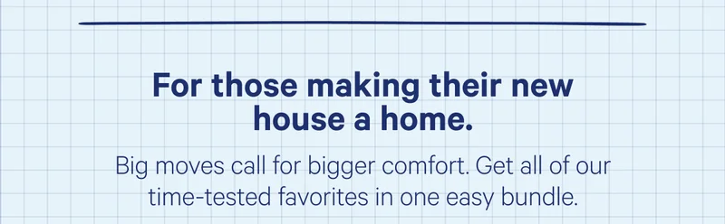 For those making their new house a home. Big moves call for bigger comfort. Get all of our time-tested favorites in one easy bundle.