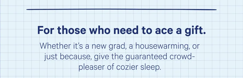 For those who need to ace a gift. Whether it's a new grad, a housewarming, or just because, give the guaranteed crowd-please of cozier sleep.