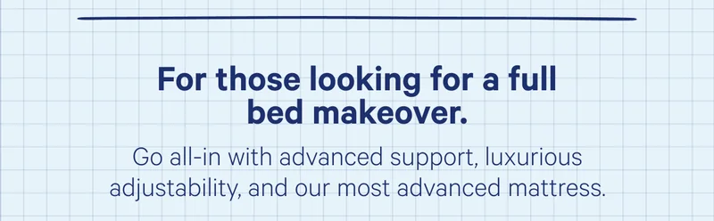 For those looking for a full bed makeover. Go all-in with advanced support, luxurious adjustability, and our most advanced mattress.