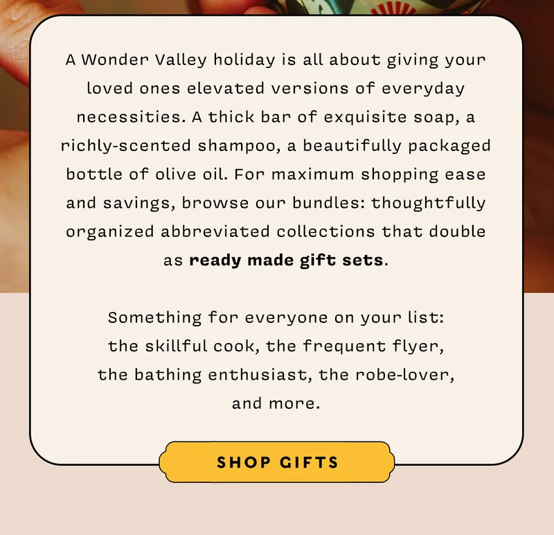 A Wonder Valley holiday is all about giving your loved ones elevated versions of everyday necessities. A thick bar of exquisite soap, a richly-scented shampoo, a beautifully packaged bottle of olive oil. For maximum shopping ease and savings, browse our bundles: thoughtfully organized abbreviated collections that double as ready made gift sets.   Something for everyone on your list: the skillful cook, the frequent flyer, the bathing enthusiast, the robe-lover, and more.   SHOP GIFTS