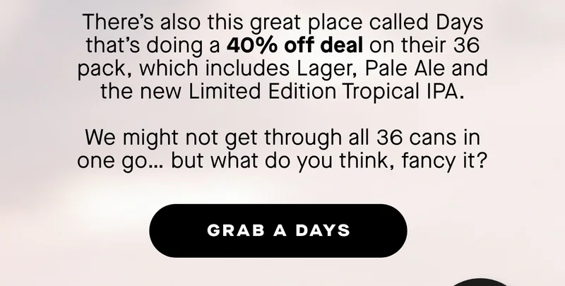 There’s also this great place called Days that’s doing a 40% off deal on their Hit Refresh Bundle. 36x cans including our new Limited Edition Tropical IPA, 2x glasses and a Days hat.