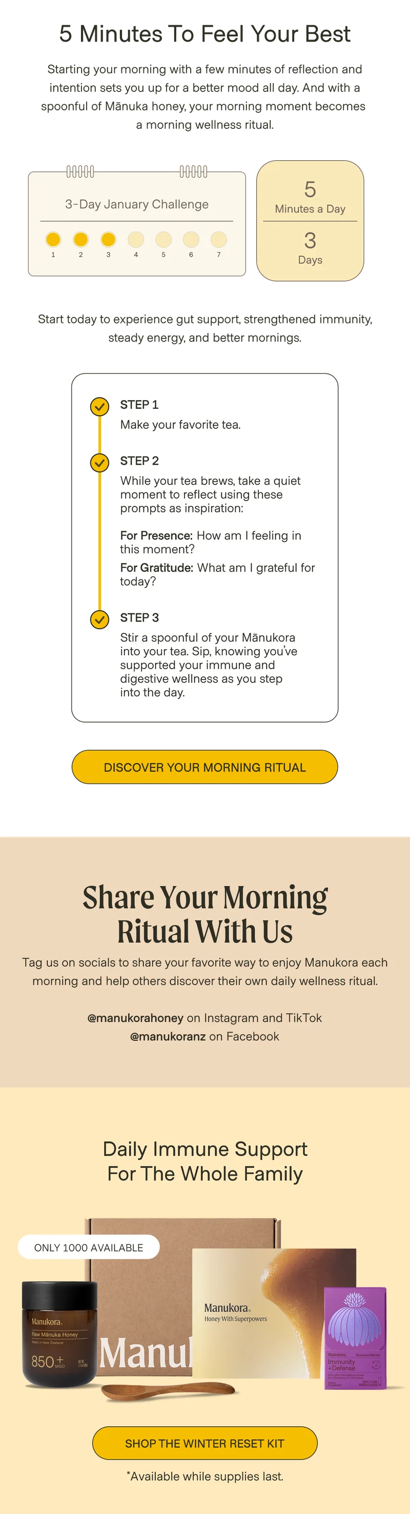 5 minutes to feel your best Starting your morning with a few minutes of reflection and intention sets you up for a better mood all day. And with a spoonful of Mānuka honey, your morning moment becomes  a morning wellness ritual. 3-Day January Challenge 5 Minutes a Day 3 1 2 3 4 5 6 7 Days Start today to experience gut support, strengthened immunity, steady energy, and better mornings. Step 1 Make your favorite tea. Step 2 While your tea brews, take a quiet moment to reflect using these prompts as inspiration:  For Presence: How am I feeling in this moment?  For Gratitude: What am I grateful for today?&nbsp; Step 3 Stir a spoonful of your Mānukora  into your tea. Sip, knowing you’ve supported your immune and digestive wellness as you step  into the day. Discover Your Morning Ritual Share your morning ritual with us Tag us on socials to share your favorite way to enjoy Manukora each morning and help others discover their own daily wellness ritual.  @manukorahoney on Instagram and TikTok @manukoranz on Facebook Daily Immune Support for the whole family ONLY 1000 AVAILABLE Shop The Winter Reset Kit *Available while supplies last.