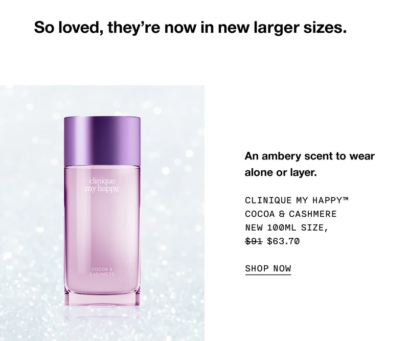 So loved, they’re now in new larger sizes. | An ambery scent to wear alone or layer. | CLINIQUE MY HAPPY™ COCOA & CASHMERE NEW 100ML SIZE, $63.70 | SHOP NOW